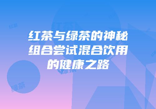 红茶与绿茶的神秘组合尝试混合饮用的健康之路