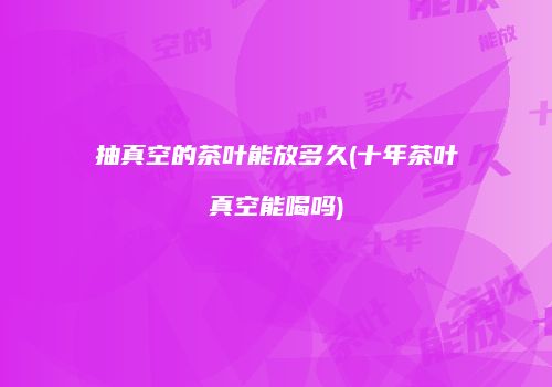 抽真空的茶叶能放多久(十年茶叶真空能喝吗)