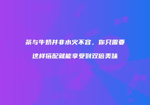 茶与牛奶并非水火不容，你只需要这样搭配就能享受到双倍美味