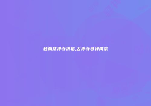 魏荫茶禅寺祈福,古禅寺寻禅问茶