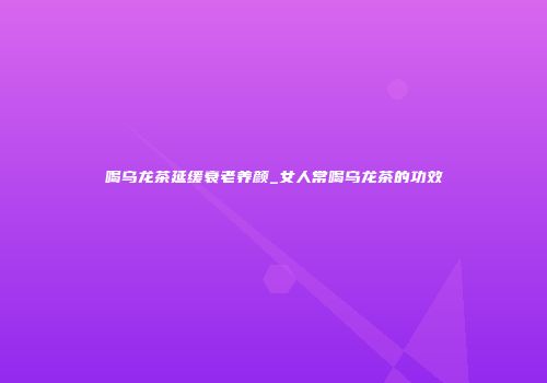 喝乌龙茶延缓衰老养颜_女人常喝乌龙茶的功效