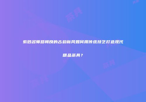 紫砂名师路朔良的古韵新风如何用传统技艺打造现代精品茶具？