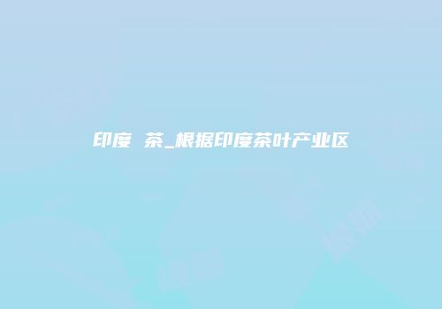 印度 茶_根据印度茶叶产业区