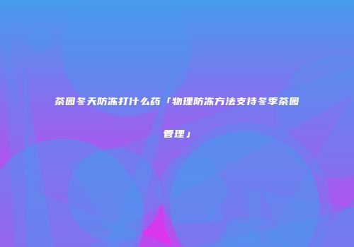 茶园冬天防冻打什么药「物理防冻方法支持冬季茶园管理」