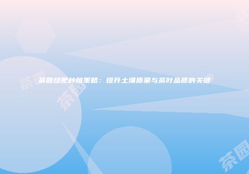 茶园绿肥种植策略：提升土壤质量与茶叶品质的关键