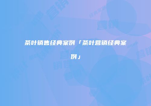 茶叶销售经典案例「茶叶营销经典案例」