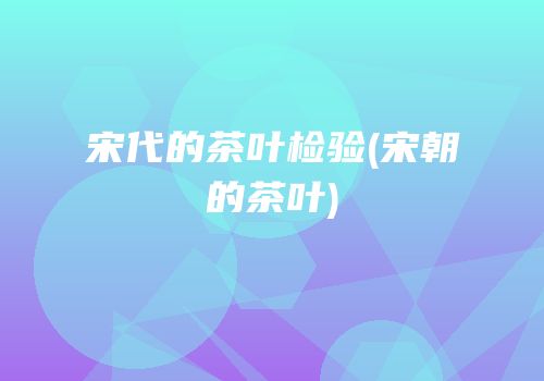 宋代的茶叶检验(宋朝的茶叶)