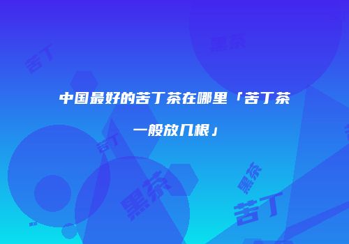 中国最好的苦丁茶在哪里「苦丁茶一般放几根」