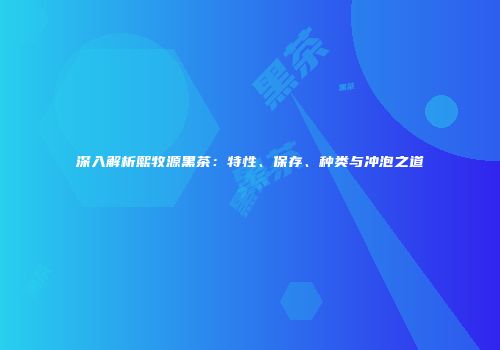 深入解析熙牧源黑茶：特性、保存、种类与冲泡之道