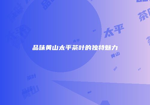 品味黄山太平茶叶的独特魅力