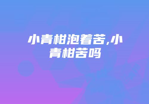 小青柑泡着苦,小青柑苦吗