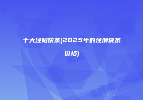 十大泾阳茯茶(2025年的泾渭茯茶价格)
