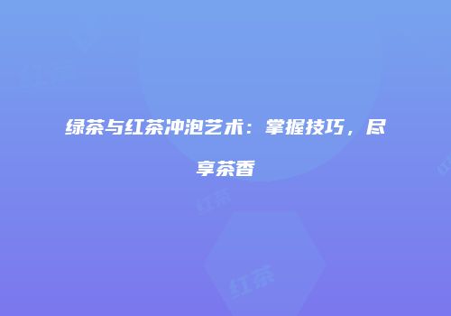 绿茶与红茶冲泡艺术：掌握技巧，尽享茶香