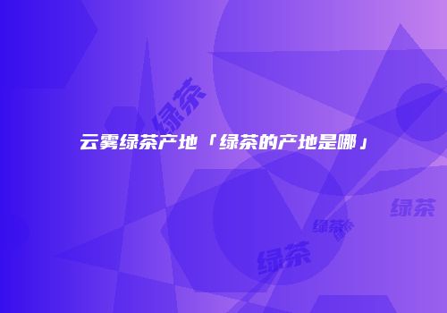 云雾绿茶产地「绿茶的产地是哪」