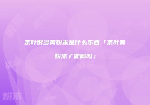 茶叶很多黄粉末是什么东西「茶叶有粉沫了能喝吗」