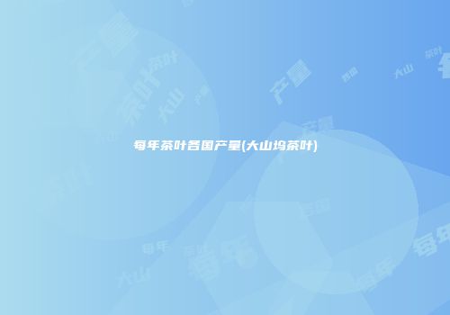 每年茶叶各国产量(大山坞茶叶)