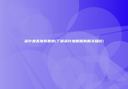 茶叶是否加有香精(了解茶叶加香精的相关知识)