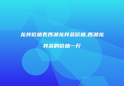 龙井价格表西湖龙井茶价格,西湖龙井茶的价格一斤