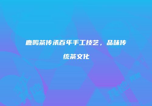 鹿鸣茶传承百年手工技艺，品味传统茶文化