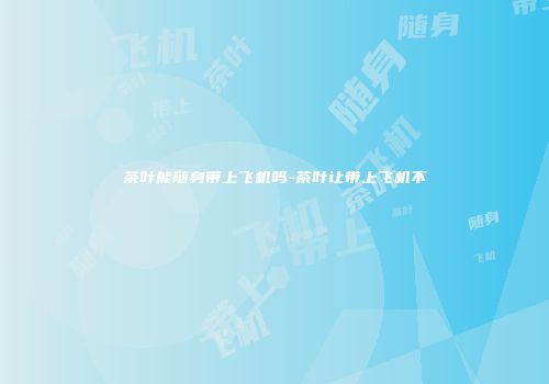茶叶能随身带上飞机吗-茶叶让带上飞机不