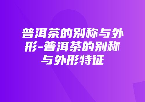 普洱茶的别称与外形-普洱茶的别称与外形特征
