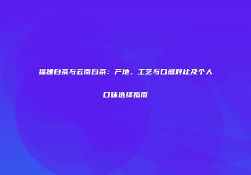 福建白茶与云南白茶：产地、工艺与口感对比及个人口味选择指南