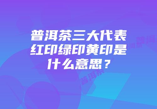普洱茶三大代表红印绿印黄印是什么意思？