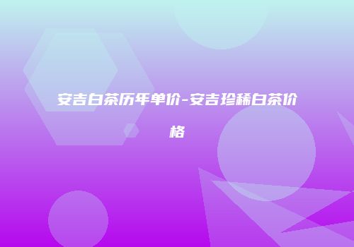 安吉白茶历年单价-安吉珍稀白茶价格