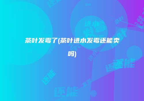 茶叶发霉了(茶叶进水发霉还能卖吗)