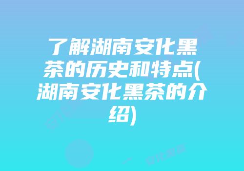 了解湖南安化黑茶的历史和特点(湖南安化黑茶的介绍)