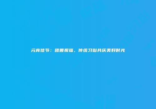 元宵佳节：团圆祝福，传统习俗共庆美好时光
