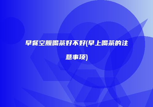 早餐空腹喝茶好不好(早上喝茶的注意事项)