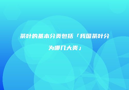 茶叶的基本分类包括「我国茶叶分为哪几大类」