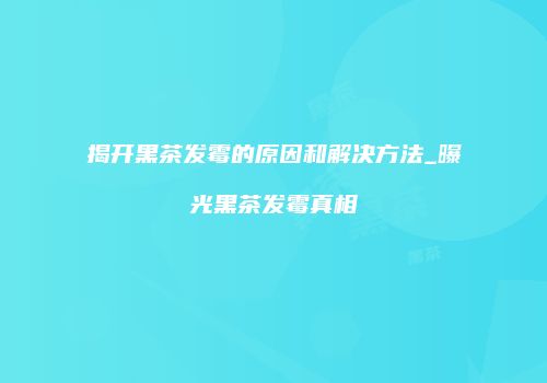 揭开黑茶发霉的原因和解决方法_曝光黑茶发霉真相