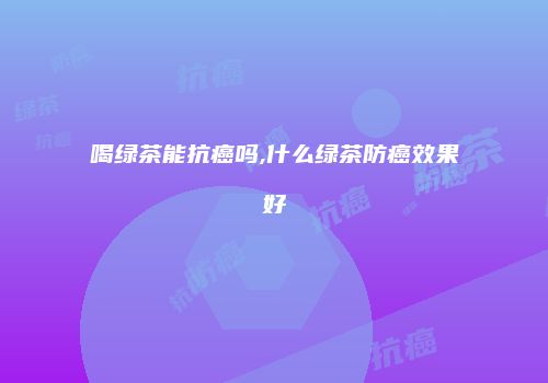 喝绿茶能抗癌吗,什么绿茶防癌效果好