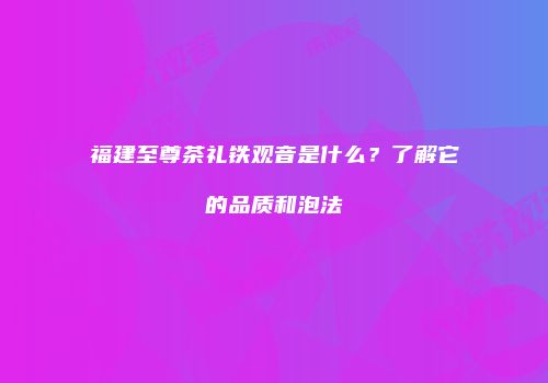 福建至尊茶礼铁观音是什么？了解它的品质和泡法