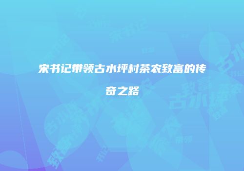 宋书记带领古水坪村茶农致富的传奇之路