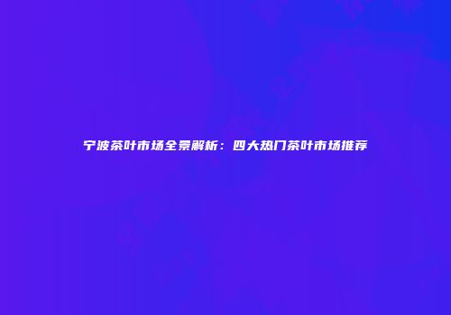 宁波茶叶市场全景解析：四大热门茶叶市场推荐