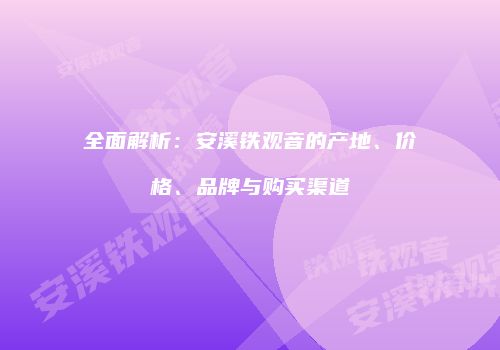 全面解析：安溪铁观音的产地、价格、品牌与购买渠道