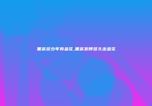 黑茶多少年有金花,黑茶发酵多久出金花