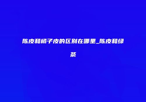 陈皮和橘子皮的区别在哪里_陈皮和绿茶