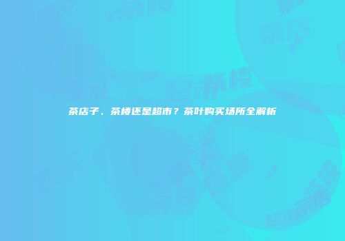 茶店子、茶楼还是超市？茶叶购买场所全解析