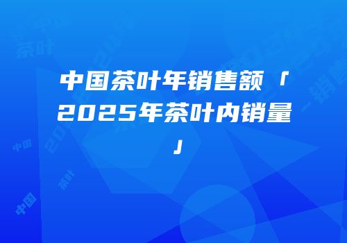 中国茶叶年销售额「2025年茶叶内销量」
