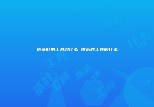 撬茶叶的工具叫什么_拨茶的工具叫什么