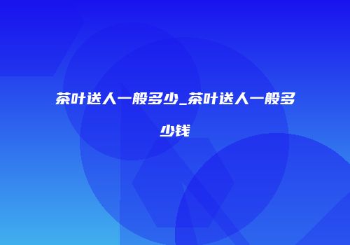 茶叶送人一般多少_茶叶送人一般多少钱