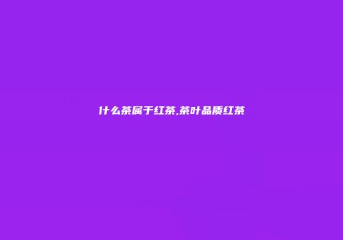 什么茶属于红茶,茶叶品质红茶
