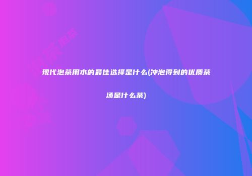 现代泡茶用水的最佳选择是什么(冲泡得到的优质茶汤是什么茶)