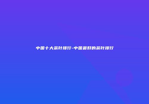 中国十大茶叶排行-中国最好的茶叶排行