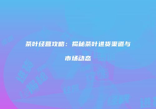 茶叶经营攻略：揭秘茶叶进货渠道与市场动态
