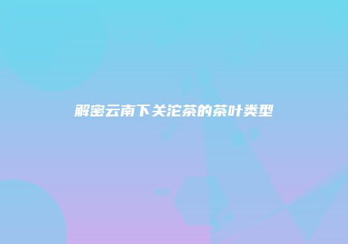解密云南下关沱茶的茶叶类型